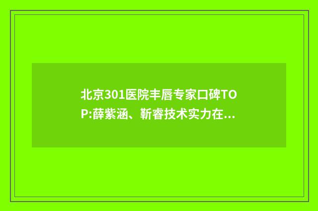 北京301醫(yī)院豐唇專家口碑TOP:薛紫涵、靳睿技術實力在線測評！ 301醫(yī)院豐胸