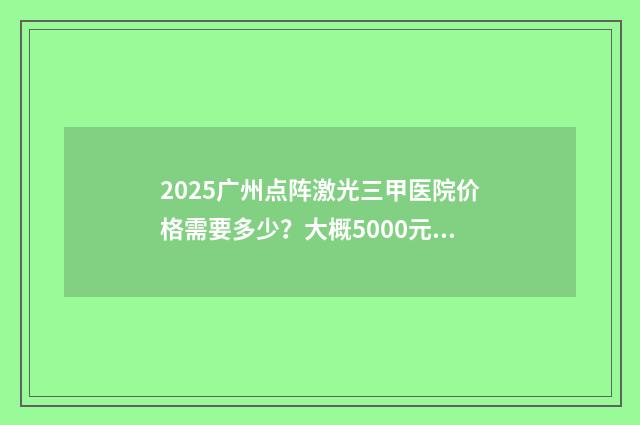 2025廣州點(diǎn)陣激光三甲醫(yī)院價(jià)格需要多少？大概5000元左右起！附五家醫(yī)院信息！ 廣州點(diǎn)陣激光價(jià)格