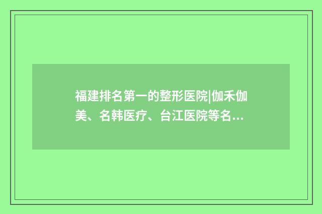 福建排名第一的整形醫(yī)院|伽禾伽美、名韓醫(yī)療、臺(tái)江醫(yī)院等名次不錯(cuò)！ 福建排名第一的腫瘤醫(yī)院