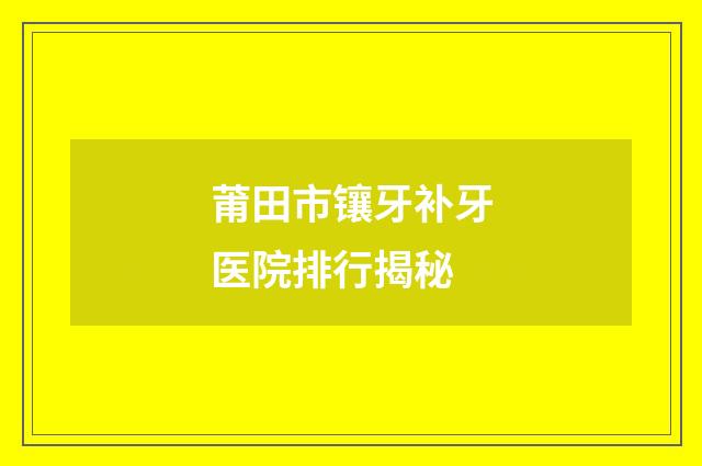 莆田市鑲牙補(bǔ)牙醫(yī)院排行揭秘