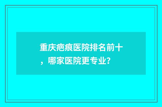 重慶疤痕醫(yī)院排名前十，哪家醫(yī)院更專業(yè)？