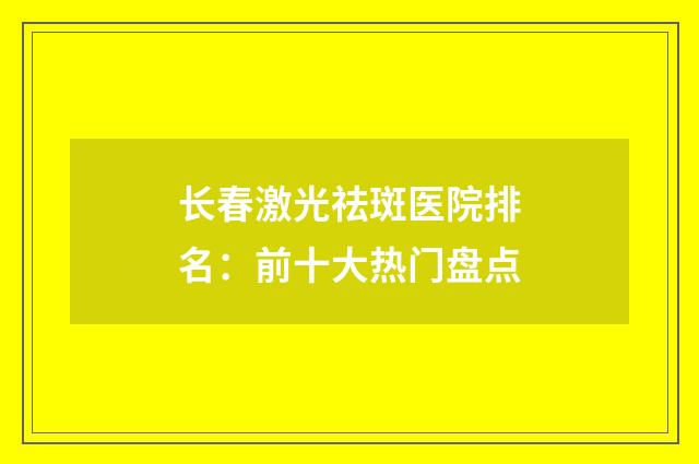 長(zhǎng)春激光祛斑醫(yī)院排名：前十大熱門盤點(diǎn)